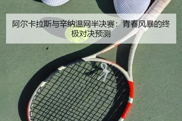 阿尔卡拉斯与辛纳温网半决赛：青春风暴的终极对决预测