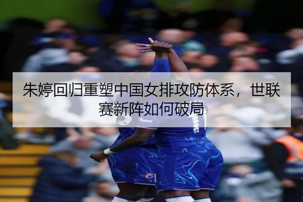 朱婷回归重塑中国女排攻防体系，世联赛新阵如何破局