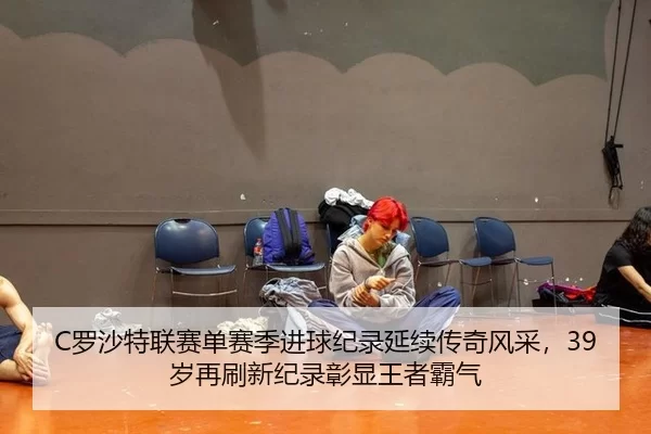 C罗沙特联赛单赛季进球纪录延续传奇风采，39岁再刷新纪录彰显王者霸气