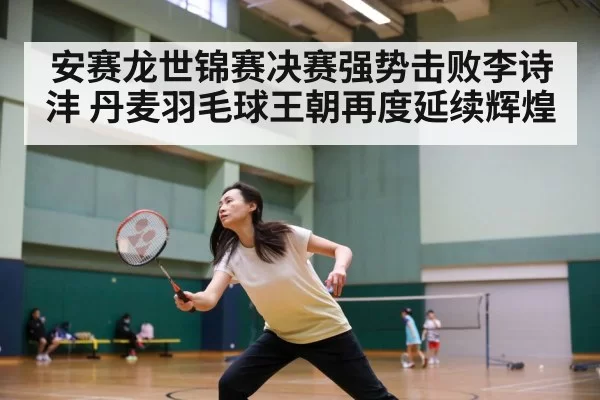安赛龙世锦赛决赛强势击败李诗沣 丹麦羽毛球王朝再度延续辉煌